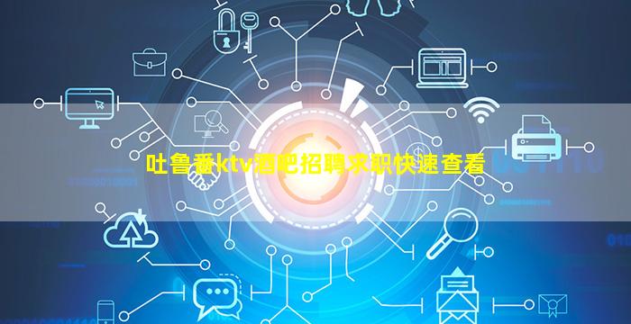 吐鲁番ktv酒吧招聘求职快速查看